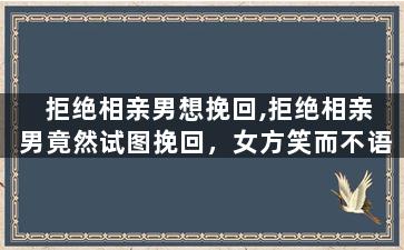 拒绝相亲男想挽回,拒绝相亲男竟然试图挽回，女方笑而不语