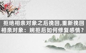 拒绝相亲对象之后挽回,重新挽回相亲对象：婉拒后如何修复感情？