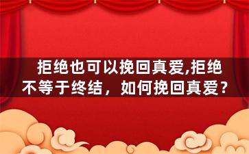 拒绝也可以挽回真爱,拒绝不等于终结，如何挽回真爱？