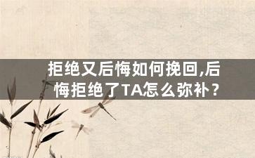 拒绝又后悔如何挽回,后悔拒绝了TA怎么弥补？