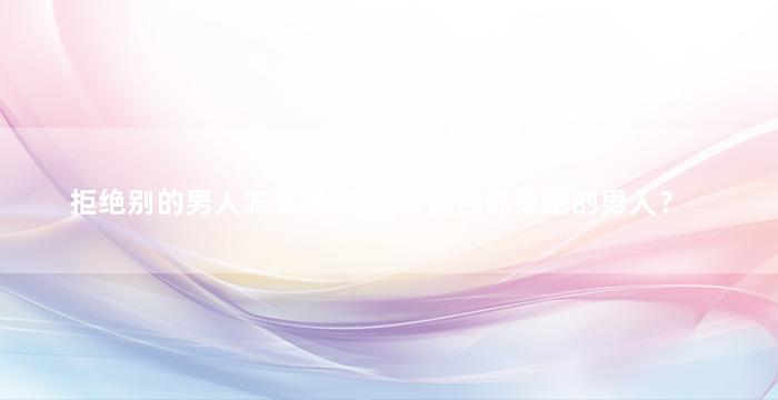 拒绝别的男人怎么挽回,如何挽回你拒绝的男人？