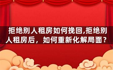 拒绝别人租房如何挽回,拒绝别人租房后，如何重新化解局面？