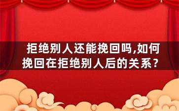 拒绝别人还能挽回吗,如何挽回在拒绝别人后的关系？