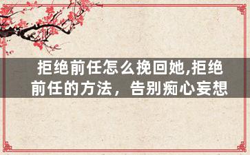 拒绝前任怎么挽回她,拒绝前任的方法，告别痴心妄想