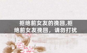 拒绝前女友的挽回,拒绝前女友挽回，请勿打扰