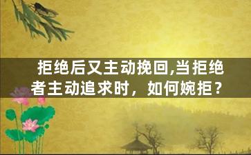 拒绝后又主动挽回,当拒绝者主动追求时，如何婉拒？