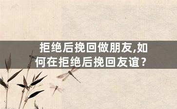 拒绝后挽回做朋友,如何在拒绝后挽回友谊？