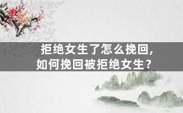 拒绝女生了怎么挽回,如何挽回被拒绝女生？