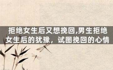 拒绝女生后又想挽回,男生拒绝女生后的犹豫，试图挽回的心情