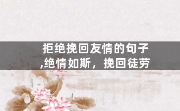 拒绝挽回友情的句子,绝情如斯，挽回徒劳