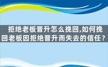 拒绝老板晋升怎么挽回,如何挽回老板因拒绝晋升而失去的信任？