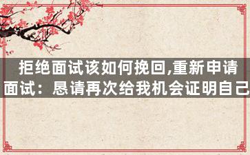 拒绝面试该如何挽回,重新申请面试：恳请再次给我机会证明自己