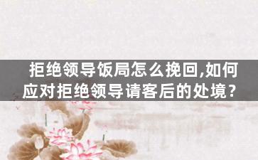 拒绝领导饭局怎么挽回,如何应对拒绝领导请客后的处境？