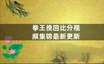 拳王挽回比分视频集锦最新更新