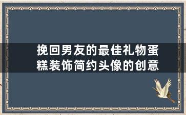 挽回男友的最佳礼物蛋糕装饰简约头像的创意