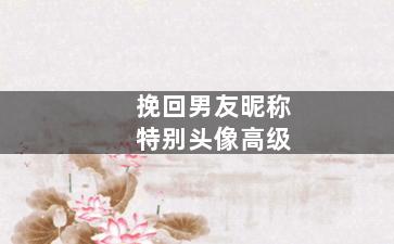 挽回男友昵称特别头像高级（挽回前女友用什么头像）