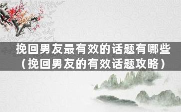 挽回男友最有效的话题有哪些（挽回男友的有效话题攻略）