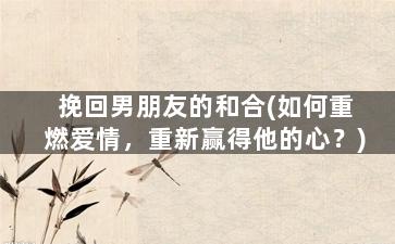 挽回男朋友的和合(如何重燃爱情，重新赢得他的心？)