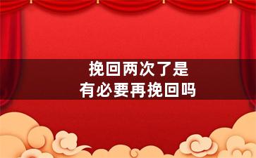 挽回两次了是有必要再挽回吗（挽回两次了是有必要再挽回吗知乎）