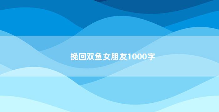 挽回双鱼女朋友1000字（挽回双鱼女朋友1000字怎么写）