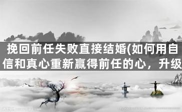 挽回前任失败直接结婚(如何用自信和真心重新赢得前任的心，升级成伴侣？)