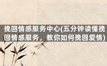 挽回情感服务中心(五分钟读懂挽回情感服务，教你如何挽回爱情)