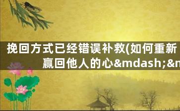 挽回方式已经错误补救(如何重新赢回他人的心——正确的挽回方式)