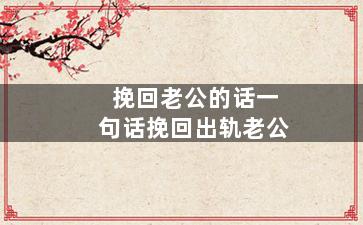 挽回老公的话一句话挽回出轨老公（挽回老公的话一句话挽回出轨老公怎么说）