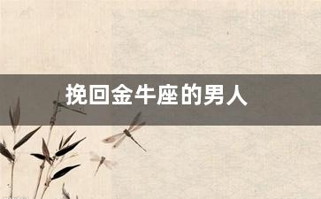 挽回金牛座的男人（挽回金牛座的男人会后悔吗）