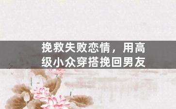 挽救失败恋情，用高级小众穿搭挽回男友