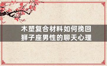 木塑复合材料如何挽回狮子座男性的聊天心理