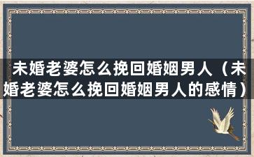 未婚老婆怎么挽回婚姻男人（未婚老婆怎么挽回婚姻男人的感情）
