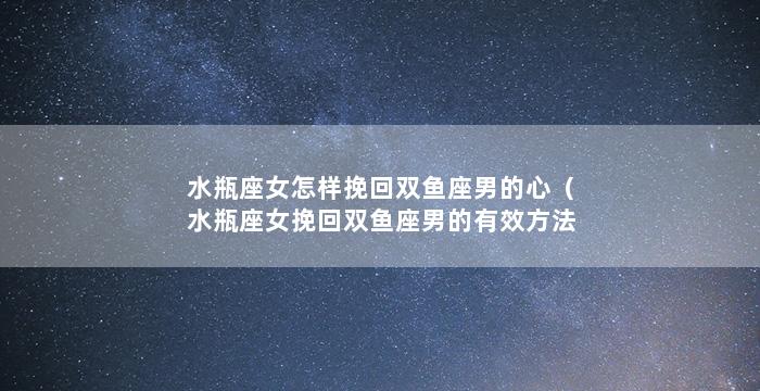 水瓶座女怎样挽回双鱼座男的心（水瓶座女挽回双鱼座男的有效方法）