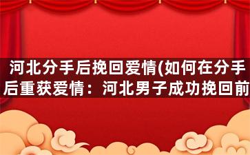 河北分手后挽回爱情(如何在分手后重获爱情：河北男子成功挽回前女友)