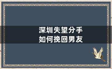 深圳失望分手如何挽回男友（深圳宝安区高端异地恋分手后该如何挽回培训）