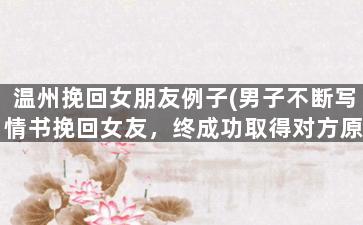 温州挽回女朋友例子(男子不断写情书挽回女友，终成功取得对方原谅)
