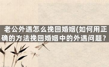 老公外遇怎么挽回婚姻(如何用正确的方法挽回婚姻中的外遇问题？)