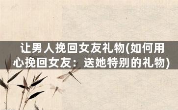 让男人挽回女友礼物(如何用心挽回女友：送她特别的礼物)