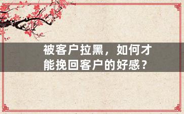 被客户拉黑，如何才能挽回客户的好感？
