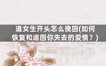 追女生开头怎么挽回(如何恢复和追回你失去的爱情？)