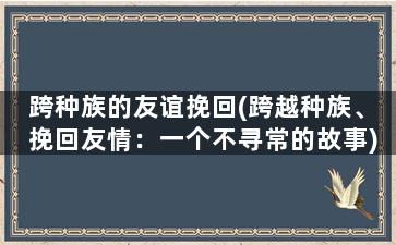 跨种族的友谊挽回(跨越种族、挽回友情：一个不寻常的故事)