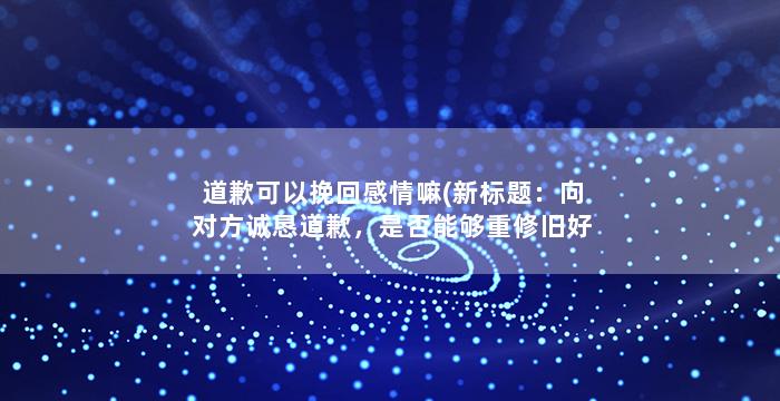 道歉可以挽回感情嘛(新标题：向对方诚恳道歉，是否能够重修旧好？)