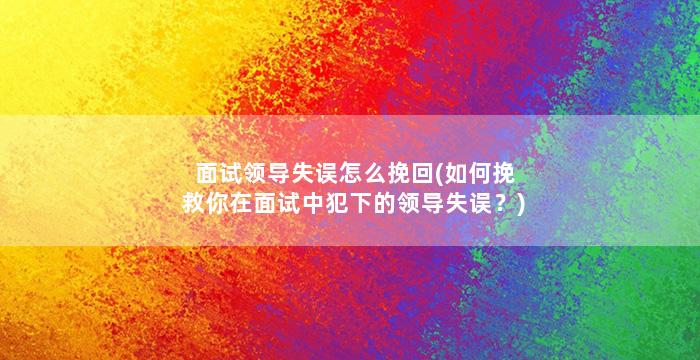 面试领导失误怎么挽回(如何挽救你在面试中犯下的领导失误？)