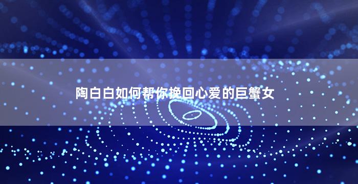 陶白白如何帮你挽回心爱的巨蟹女