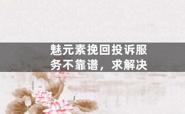 魅元素挽回投诉服务不靠谱，求解决