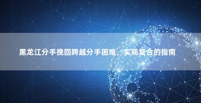 黑龙江分手挽回跨越分手困难，实现复合的指南