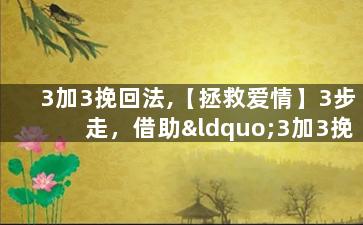 3加3挽回法,【拯救爱情】3步走，借助“3加3挽回法”让你成功挽回ta