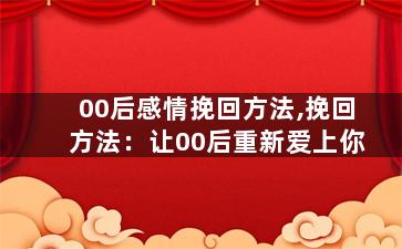 00后感情挽回方法,挽回方法：让00后重新爱上你