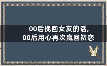 00后挽回女友的话,00后用心再次赢回初恋