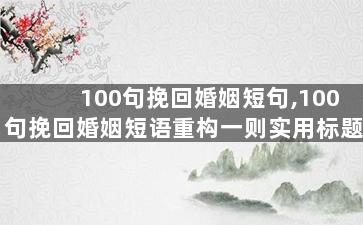 100句挽回婚姻短句,100句挽回婚姻短语重构一则实用标题